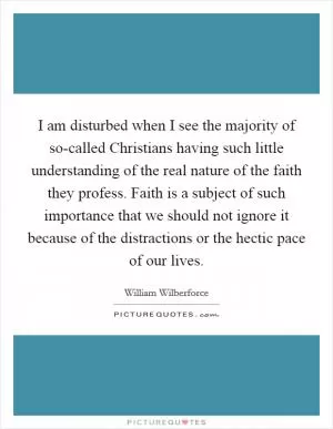 I am disturbed when I see the majority of so-called Christians having such little understanding of the real nature of the faith they profess. Faith is a subject of such importance that we should not ignore it because of the distractions or the hectic pace of our lives Picture Quote #1