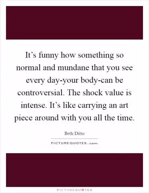 It’s funny how something so normal and mundane that you see every day-your body-can be controversial. The shock value is intense. It’s like carrying an art piece around with you all the time Picture Quote #1