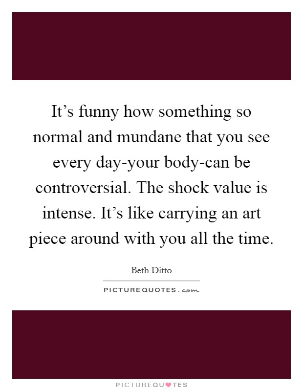 It's funny how something so normal and mundane that you see every day-your body-can be controversial. The shock value is intense. It's like carrying an art piece around with you all the time Picture Quote #1