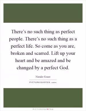 There’s no such thing as perfect people. There’s no such thing as a perfect life. So come as you are, broken and scarred. Lift up your heart and be amazed and be changed by a perfect God Picture Quote #1