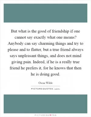 But what is the good of friendship if one cannot say exactly what one means? Anybody can say charming things and try to please and to flatter, but a true friend always says unpleasant things, and does not mind giving pain. Indeed, if he is a really true friend he prefers it, for he knows that then he is doing good Picture Quote #1