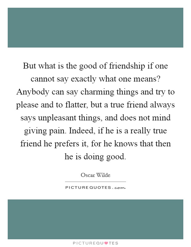 But what is the good of friendship if one cannot say exactly what one means? Anybody can say charming things and try to please and to flatter, but a true friend always says unpleasant things, and does not mind giving pain. Indeed, if he is a really true friend he prefers it, for he knows that then he is doing good Picture Quote #1