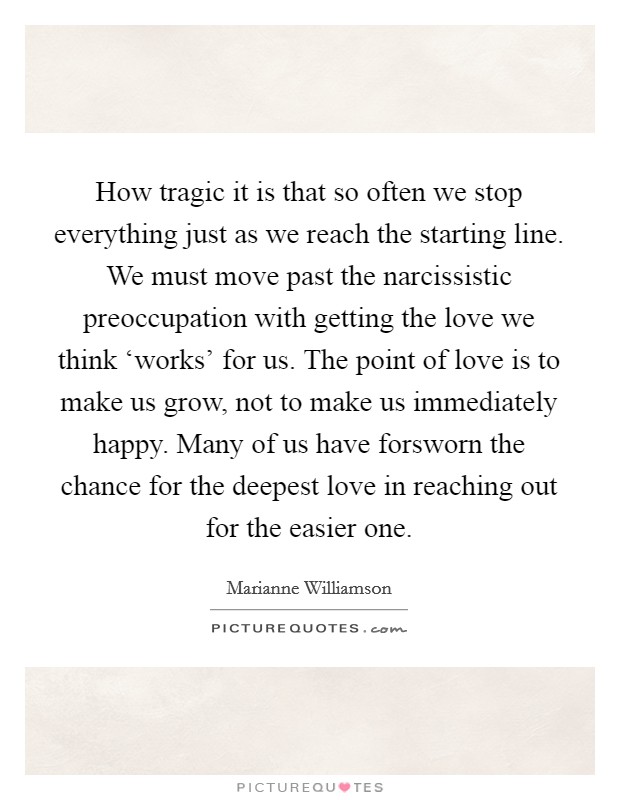 How tragic it is that so often we stop everything just as we reach the starting line. We must move past the narcissistic preoccupation with getting the love we think ‘works' for us. The point of love is to make us grow, not to make us immediately happy. Many of us have forsworn the chance for the deepest love in reaching out for the easier one Picture Quote #1
