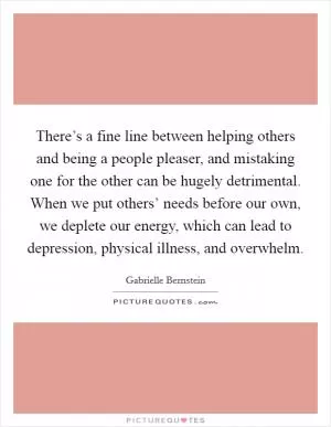 There’s a fine line between helping others and being a people pleaser, and mistaking one for the other can be hugely detrimental. When we put others’ needs before our own, we deplete our energy, which can lead to depression, physical illness, and overwhelm Picture Quote #1
