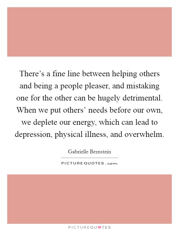 There's a fine line between helping others and being a people pleaser, and mistaking one for the other can be hugely detrimental. When we put others' needs before our own, we deplete our energy, which can lead to depression, physical illness, and overwhelm Picture Quote #1