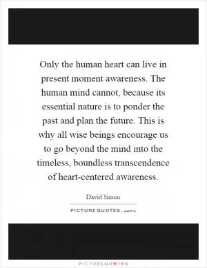 Only the human heart can live in present moment awareness. The human mind cannot, because its essential nature is to ponder the past and plan the future. This is why all wise beings encourage us to go beyond the mind into the timeless, boundless transcendence of heart-centered awareness Picture Quote #1