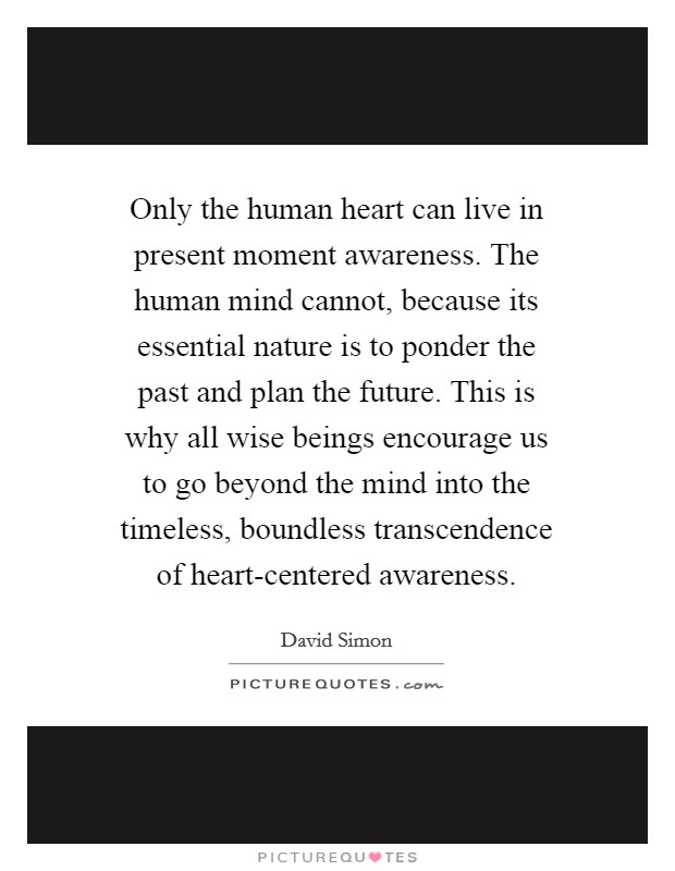 Only the human heart can live in present moment awareness. The human mind cannot, because its essential nature is to ponder the past and plan the future. This is why all wise beings encourage us to go beyond the mind into the timeless, boundless transcendence of heart-centered awareness Picture Quote #1