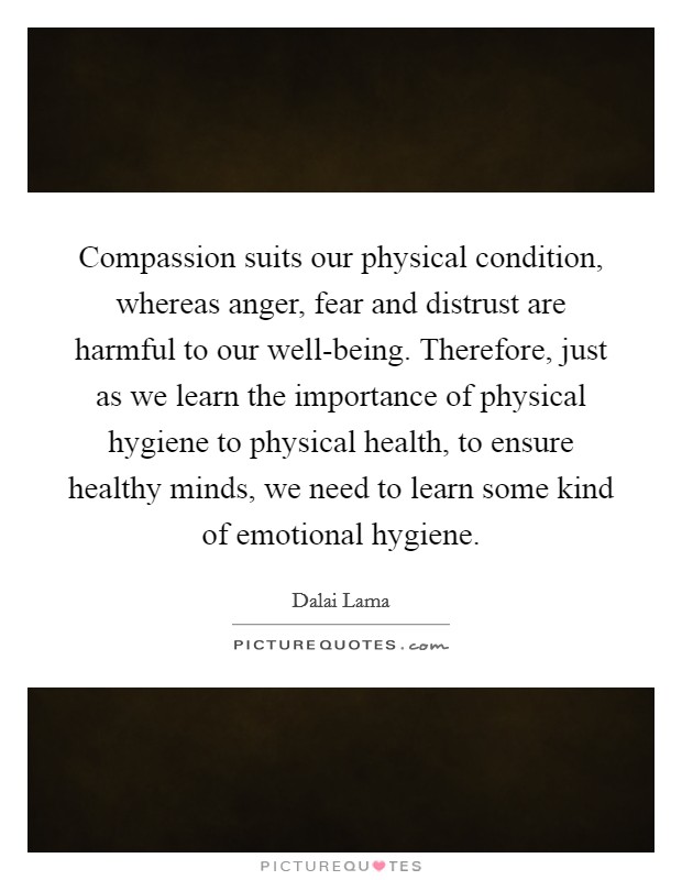 Compassion suits our physical condition, whereas anger, fear and distrust are harmful to our well-being. Therefore, just as we learn the importance of physical hygiene to physical health, to ensure healthy minds, we need to learn some kind of emotional hygiene Picture Quote #1