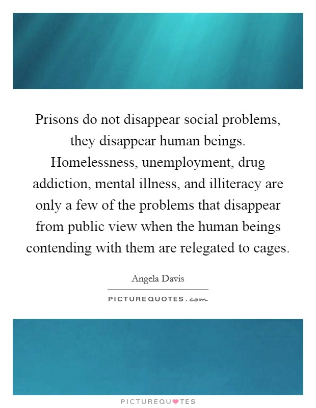 Prisons do not disappear social problems, they disappear human beings. Homelessness, unemployment, drug addiction, mental illness, and illiteracy are only a few of the problems that disappear from public view when the human beings contending with them are relegated to cages Picture Quote #1