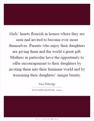 Girls’ hearts flourish in homes where they are seen and invited to become ever more themselves. Parents who enjoy their daughters are giving them and the world a great gift. Mothers in particular have the opportunity to offer encouragement to their daughters by inviting them into their feminine world and by treasuring their daughters’ unique beauty Picture Quote #1