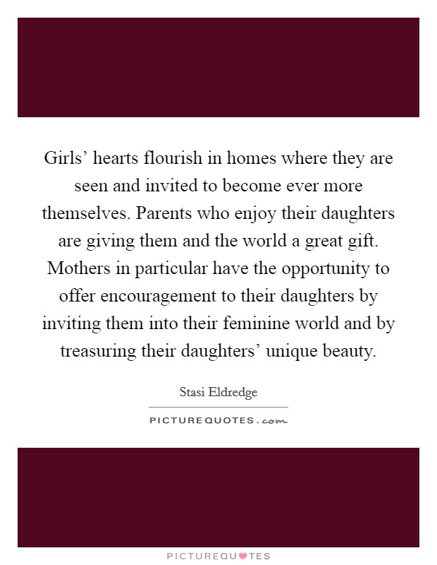 Girls' hearts flourish in homes where they are seen and invited to become ever more themselves. Parents who enjoy their daughters are giving them and the world a great gift. Mothers in particular have the opportunity to offer encouragement to their daughters by inviting them into their feminine world and by treasuring their daughters' unique beauty Picture Quote #1