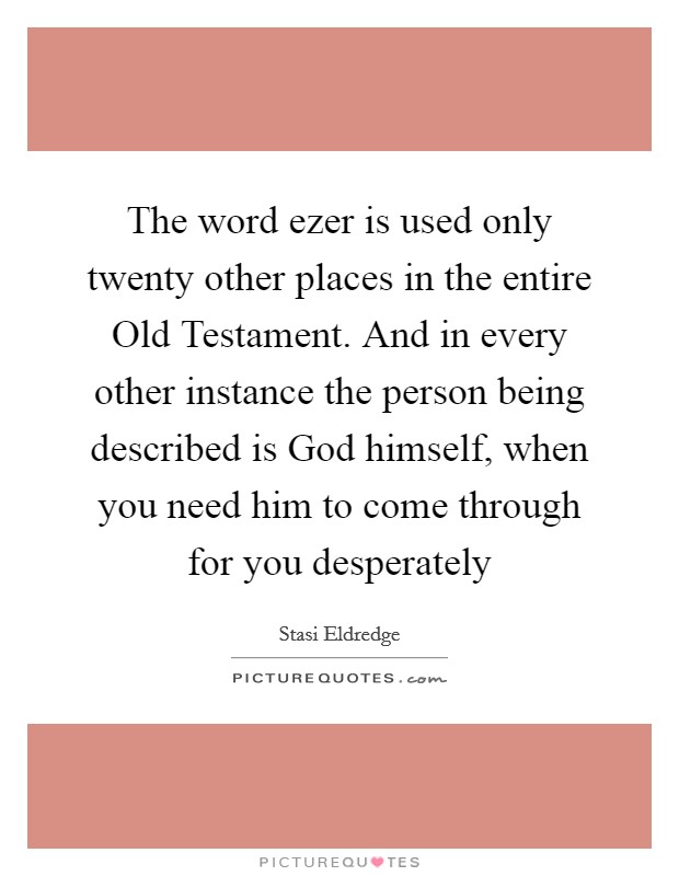 The word ezer is used only twenty other places in the entire Old Testament. And in every other instance the person being described is God himself, when you need him to come through for you desperately Picture Quote #1