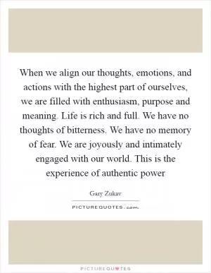 When we align our thoughts, emotions, and actions with the highest part of ourselves, we are filled with enthusiasm, purpose and meaning. Life is rich and full. We have no thoughts of bitterness. We have no memory of fear. We are joyously and intimately engaged with our world. This is the experience of authentic power Picture Quote #1