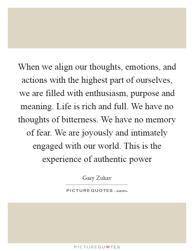 When we align our thoughts, emotions, and actions with the highest part of ourselves, we are filled with enthusiasm, purpose and meaning. Life is rich and full. We have no thoughts of bitterness. We have no memory of fear. We are joyously and intimately engaged with our world. This is the experience of authentic power Picture Quote #1