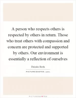 A person who respects others is respected by others in return. Those who treat others with compassion and concern are protected and supported by others. Our environment is essentially a reflection of ourselves Picture Quote #1
