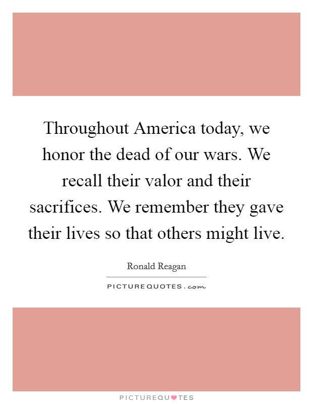 Throughout America today, we honor the dead of our wars. We recall their valor and their sacrifices. We remember they gave their lives so that others might live Picture Quote #1