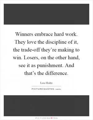 Winners embrace hard work. They love the discipline of it, the trade-off they’re making to win. Losers, on the other hand, see it as punishment. And that’s the difference Picture Quote #1