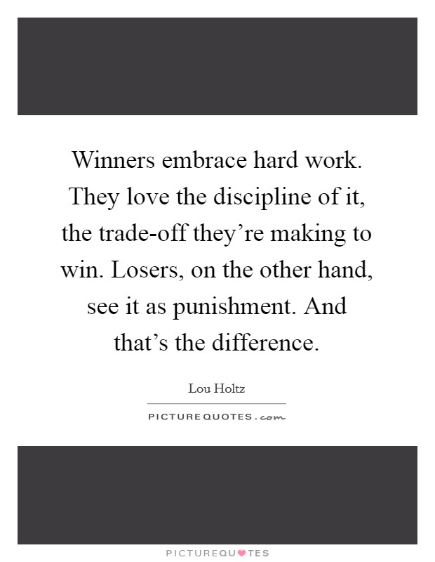 Winners embrace hard work. They love the discipline of it, the trade-off they're making to win. Losers, on the other hand, see it as punishment. And that's the difference Picture Quote #1
