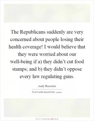 The Republicans suddenly are very concerned about people losing their health coverage! I would believe that they were worried about our well-being if a) they didn’t cut food stamps; and b) they didn’t oppose every law regulating guns Picture Quote #1
