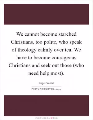 We cannot become starched Christians, too polite, who speak of theology calmly over tea. We have to become courageous Christians and seek out those (who need help most) Picture Quote #1