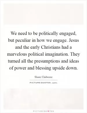 We need to be politically engaged, but peculiar in how we engage. Jesus and the early Christians had a marvelous political imagination. They turned all the presumptions and ideas of power and blessing upside down Picture Quote #1
