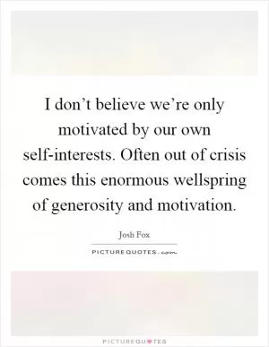 I don’t believe we’re only motivated by our own self-interests. Often out of crisis comes this enormous wellspring of generosity and motivation Picture Quote #1