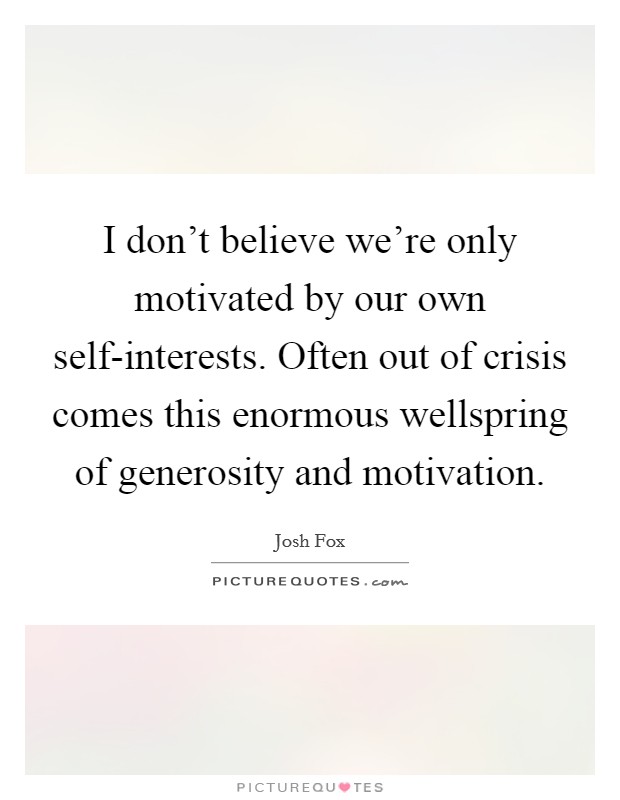 I don't believe we're only motivated by our own self-interests. Often out of crisis comes this enormous wellspring of generosity and motivation Picture Quote #1