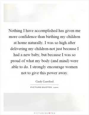 Nothing I have accomplished has given me more confidence than birthing my children at home naturally. I was so high after delivering my children-not just because I had a new baby, but because I was so proud of what my body (and mind) were able to do. I strongly encourage women not to give this power away Picture Quote #1