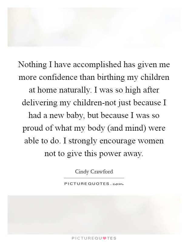 Nothing I have accomplished has given me more confidence than birthing my children at home naturally. I was so high after delivering my children-not just because I had a new baby, but because I was so proud of what my body (and mind) were able to do. I strongly encourage women not to give this power away Picture Quote #1