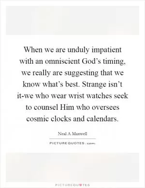 When we are unduly impatient with an omniscient God’s timing, we really are suggesting that we know what’s best. Strange isn’t it-we who wear wrist watches seek to counsel Him who oversees cosmic clocks and calendars Picture Quote #1