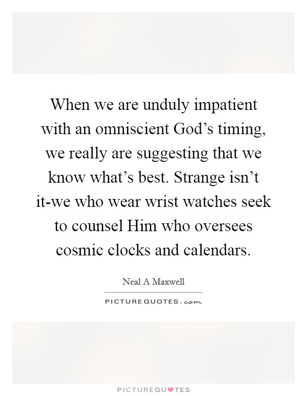 When we are unduly impatient with an omniscient God's timing, we really are suggesting that we know what's best. Strange isn't it-we who wear wrist watches seek to counsel Him who oversees cosmic clocks and calendars Picture Quote #1