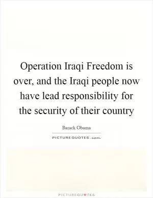Operation Iraqi Freedom is over, and the Iraqi people now have lead responsibility for the security of their country Picture Quote #1
