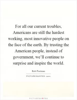 For all our current troubles, Americans are still the hardest working, most innovative people on the face of the earth. By trusting the American people, instead of government, we’ll continue to surprise and inspire the world Picture Quote #1