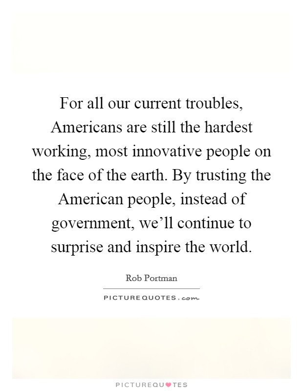 For all our current troubles, Americans are still the hardest working, most innovative people on the face of the earth. By trusting the American people, instead of government, we'll continue to surprise and inspire the world Picture Quote #1