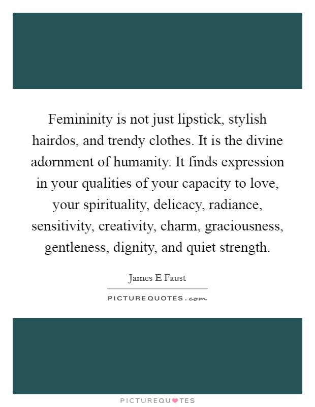 Femininity is not just lipstick, stylish hairdos, and trendy clothes. It is the divine adornment of humanity. It finds expression in your qualities of your capacity to love, your spirituality, delicacy, radiance, sensitivity, creativity, charm, graciousness, gentleness, dignity, and quiet strength Picture Quote #1