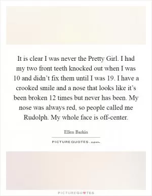 It is clear I was never the Pretty Girl. I had my two front teeth knocked out when I was 10 and didn’t fix them until I was 19. I have a crooked smile and a nose that looks like it’s been broken 12 times but never has been. My nose was always red, so people called me Rudolph. My whole face is off-center Picture Quote #1