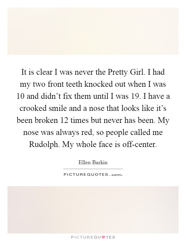 It is clear I was never the Pretty Girl. I had my two front teeth knocked out when I was 10 and didn't fix them until I was 19. I have a crooked smile and a nose that looks like it's been broken 12 times but never has been. My nose was always red, so people called me Rudolph. My whole face is off-center Picture Quote #1