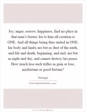 Joy, anger, sorrow, happiness, find no place in that man’s breast; for to him all creation is ONE. And all things being thus united in ONE, his body and limbs are but as dust of the earth, and life and death, beginning, and end, are but as night and day, and cannot destroy his peace. How much less such trifles as gain or loss, misfortune or good fortune? Picture Quote #1