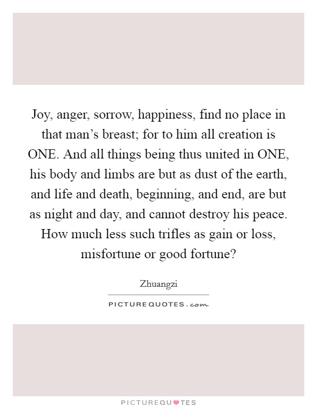 Joy, anger, sorrow, happiness, find no place in that man's breast; for to him all creation is ONE. And all things being thus united in ONE, his body and limbs are but as dust of the earth, and life and death, beginning, and end, are but as night and day, and cannot destroy his peace. How much less such trifles as gain or loss, misfortune or good fortune? Picture Quote #1
