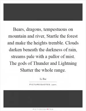 Bears, dragons, tempestuous on mountain and river, Startle the forest and make the heights tremble. Clouds darken beneath the darkness of rain, streams pale with a pallor of mist. The gods of Thunder and Lightning Shatter the whole range Picture Quote #1