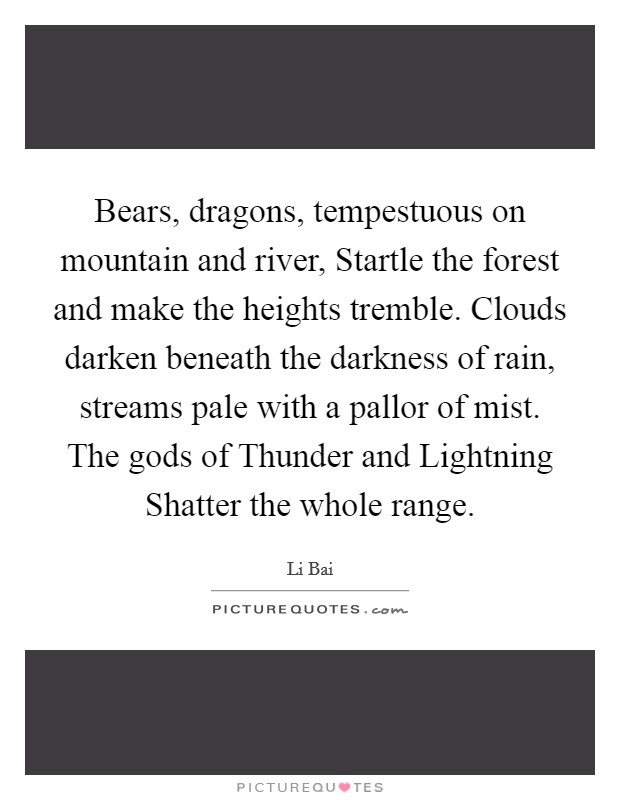 Bears, dragons, tempestuous on mountain and river, Startle the forest and make the heights tremble. Clouds darken beneath the darkness of rain, streams pale with a pallor of mist. The gods of Thunder and Lightning Shatter the whole range Picture Quote #1