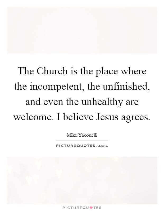 The Church is the place where the incompetent, the unfinished, and even the unhealthy are welcome. I believe Jesus agrees Picture Quote #1