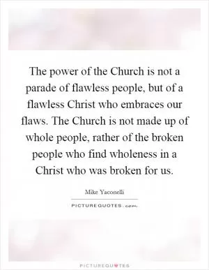 The power of the Church is not a parade of flawless people, but of a flawless Christ who embraces our flaws. The Church is not made up of whole people, rather of the broken people who find wholeness in a Christ who was broken for us Picture Quote #1