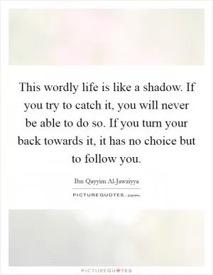 This wordly life is like a shadow. If you try to catch it, you will never be able to do so. If you turn your back towards it, it has no choice but to follow you Picture Quote #1