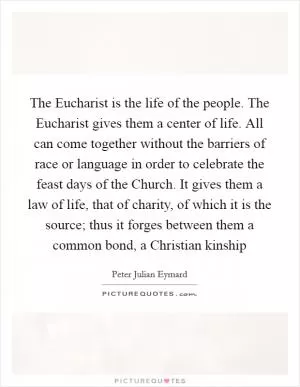 The Eucharist is the life of the people. The Eucharist gives them a center of life. All can come together without the barriers of race or language in order to celebrate the feast days of the Church. It gives them a law of life, that of charity, of which it is the source; thus it forges between them a common bond, a Christian kinship Picture Quote #1