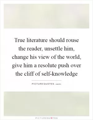 True literature should rouse the reader, unsettle him, change his view of the world, give him a resolute push over the cliff of self-knowledge Picture Quote #1