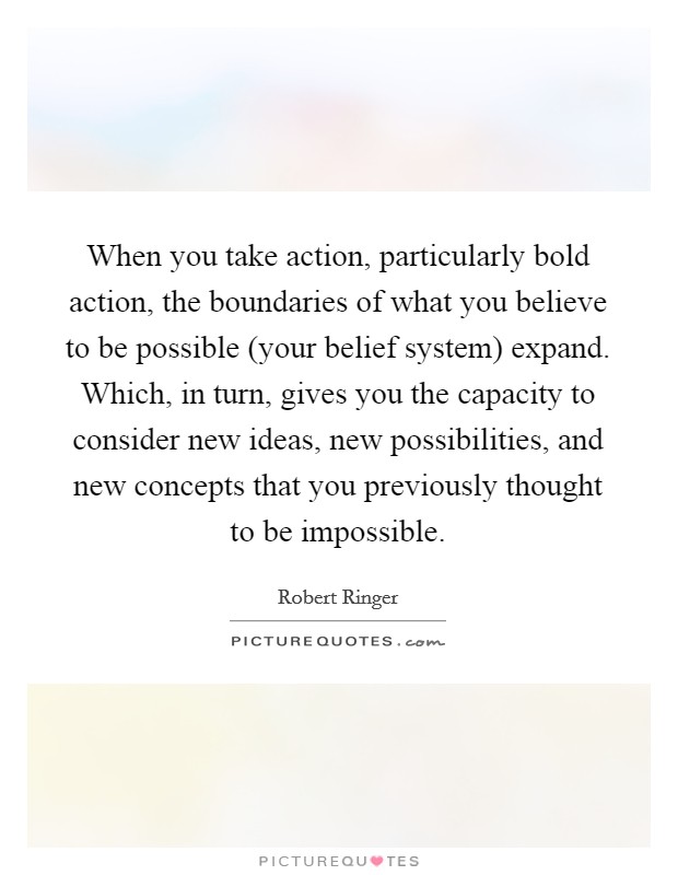 When you take action, particularly bold action, the boundaries of what you believe to be possible (your belief system) expand. Which, in turn, gives you the capacity to consider new ideas, new possibilities, and new concepts that you previously thought to be impossible Picture Quote #1