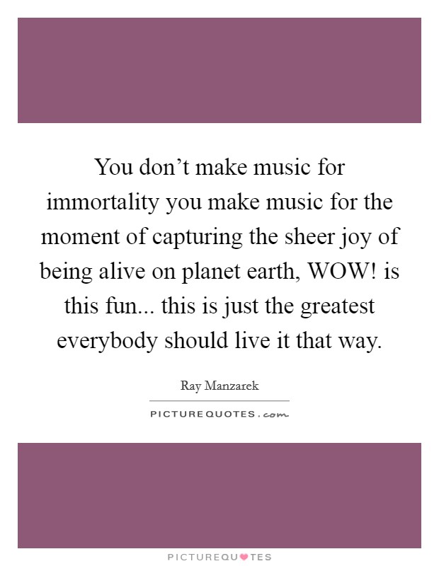 You don't make music for immortality you make music for the moment of capturing the sheer joy of being alive on planet earth, WOW! is this fun... this is just the greatest everybody should live it that way Picture Quote #1