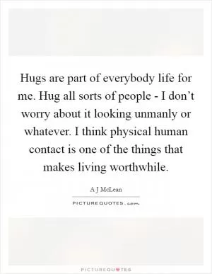 Hugs are part of everybody life for me. Hug all sorts of people - I don’t worry about it looking unmanly or whatever. I think physical human contact is one of the things that makes living worthwhile Picture Quote #1