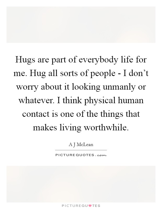 Hugs are part of everybody life for me. Hug all sorts of people - I don't worry about it looking unmanly or whatever. I think physical human contact is one of the things that makes living worthwhile Picture Quote #1